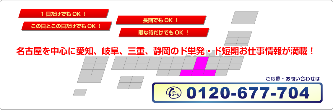 名古屋を中心に愛知、岐阜、三重、静岡のド単発・ド短期お仕事情報が満載！1日だけでもOK！この日とこの日だけでもOK！長期でもOK！暇な時だけでもOK！ご応募・お問い合わせは、0120-677-704